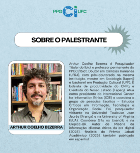 Cartaz de divulgação do Programa de Pós-Graduação em Ciência da Informação da Universidade Federal do Ceará (PPGCI/UFC). O fundo é azul claro com textura suave e, na parte superior, aparece o logotipo do PPGCI/UFC, com as letras "Ci" em destaque azul estampado. O texto central, em letras grandes, anuncia: "Sobre o palestrante". Logo abaixo, em uma caixa de texto menor, estão uma foto do palestrante e as informações: Arthur Coelho Bezerra é Pesquisador Titular do Ibict e professor permanente do PPGCI/Ibict. Doutor em Ciências Humanas (UFRJ), com pós-doutorado na mesma instituição, mestre em Sociologia (Iuperj) e bacharel em Produção Cultural (UFF). É bolsista de produtividade do CNPq e Cientista do Nosso Estado (Faperj). Atua como presidente do International Center for Information Ethics (ICIE) e coordena o grupo de pesquisa Escritos – Estudos Críticos em Informação, Tecnologia e Organização Social. Foi pesquisador visitante na Université Toulouse Jean Jaurès (França) e na University of Virginia (EUA). Coordena GTs no Enancib e na Ulepicc-BR. Autor de Miséria da informação: dilemas éticos da era digital (2024), finalista do Prêmio Jabuti Acadêmico (2025), também publicado em espanhol.