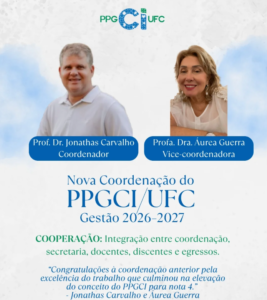 A imagem é um card institucional do PPGCI/UFC, com fundo claro e elementos em azul e verde. No topo, ao centro, aparece o logotipo do PPGCI/UFC. Abaixo, há duas fotografias lado a lado: À esquerda, a imagem de um homem sorridente, de camisa clara, identificado em uma faixa azul como “Prof. Dr. Jonathas Carvalho – Coordenador”. À direita, a imagem de uma mulher sorridente, apoiando os braços, vestindo uma blusa clara, identificada em uma faixa azul como “Profa. Dra. Áurea Guerra – Vice-coordenadora”. Logo abaixo das fotos, em destaque, lê-se o título: “Nova Coordenação do PPGCI/UFC – Gestão 2026–2027”. Na parte inferior do card, há um texto institucional com a palavra-chave “COOPERAÇÃO”, seguida da frase: “Integração entre coordenação, secretaria, docentes, discentes e egressos.” Ao final, em itálico, consta uma mensagem de congratulação à coordenação anterior, destacando a excelência do trabalho que resultou na elevação da nota do programa para 4, assinada por Jonathas Carvalho e Áurea Guerra.