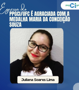 La imagen es una tarjeta institucional en tonos azules, con la identidad visual del PPGCI/UFC. En la parte superior izquierda aparece la expresión “Egresada del” en tipografía cursiva. Justo debajo, en letras mayúsculas y blancas, se lee: “PPGCI/UFC ES GALARDONADA CON LA MEDALLA MARIA DA CONCEIÇÃO SOUZA”. En la esquina superior derecha se encuentra el logotipo del PPGCI/UFC. En la parte central de la tarjeta hay la fotografía de una mujer sonriente, que usa gafas de montura oscura, con el cabello recogido hacia atrás y labial rojo. Viste una blusa clara con mangas oscuras, frente a un fondo neutro de pared clara. En la parte inferior de la imagen, en una franja clara, aparece el nombre de la egresada homenajeada: Juliana Soares Lima.