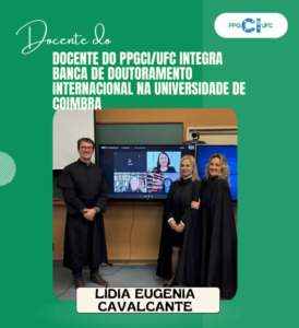 La imagen es una tarjeta institucional en tonos verdes, siguiendo la identidad visual del PPGCI/UFC. En la parte superior izquierda aparece la expresión “Docente del” en tipografía cursiva. Justo debajo, en letras mayúsculas y blancas, se lee: “PPGCI/UFC INTEGRA TRIBUNAL DE DOCTORADO INTERNACIONAL EN LA UNIVERSIDAD DE COÍMBRA”. En la esquina superior derecha se encuentra el logotipo del PPGCI/UFC. En la parte central de la tarjeta hay una fotografía de un grupo de seis personas en un entorno académico. Tres de ellas se encuentran de forma presencial frente a una pantalla, vistiendo indumentaria formal propia de ceremonias académicas, mientras que las demás aparecen de manera remota en la pantalla, lo que sugiere la participación híbrida del tribunal de doctorado. El escenario remite a una sala universitaria equipada para videoconferencia. En la parte inferior de la imagen, en una franja clara, figura el nombre de la docente destacada: Lídia Eugênia Cavalcante.