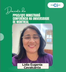 The image is an institutional promotional card with a predominantly green background.
In the upper right corner, the PPGCI/UFC logo appears. On the left side, prominently displayed, there is the text: “PPGCI/UFC Professor to Deliver a Conference at the University of Montreal.”
The word “Professor” appears in a white cursive font, while the rest of the title is written in uppercase letters, also in white.
At the center of the card, there is a photograph of a smiling woman wearing thin-framed glasses and a purple blouse, in what appears to be an indoor setting such as an office or institutional room.
Below the photo, there is a light-colored banner displaying the professor’s name: “Lidia Eugenia Cavalcante.”
The design uses simple graphic elements, such as circular shapes and variations of green.