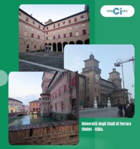 Institutional artwork on a green background featuring the visual identity of PPGCI/UFC in the upper-right corner. 
The composition brings together three photographs of the Università degli Studi di Ferrara (Unife), in Italy: 
In the upper-left image, there is an internal courtyard surrounded by a multi-story historic building, with ground-level arches and windows with dark red shutters. 
In the central image on the right, the main façade of a historic building is shown, featuring towers, a clock, and medieval architectural elements, located in an urban square. 
In the lower-left image, a side view of the building appears, alongside a canal with water and a bridge in the background. In the lower-right corner of the artwork, the following text appears: “Università degli Studi di Ferrara (Unife) – Italy.”